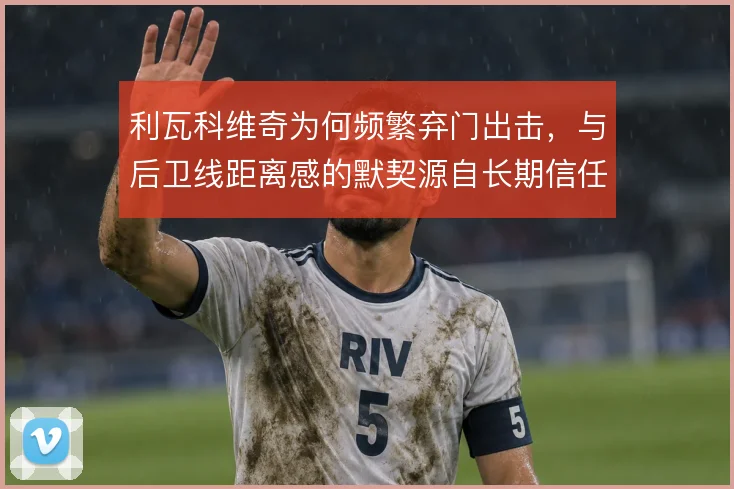 利瓦科维奇为何频繁弃门出击，与后卫线距离感的默契源自长期信任