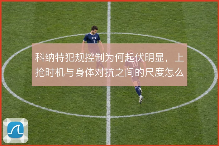 科纳特犯规控制为何起伏明显,上抢时机与身体对抗之间的尺度怎么解