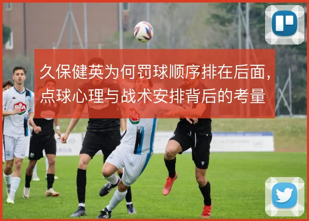 久保健英为何罚球顺序排在后面，点球心理与战术安排背后的考量