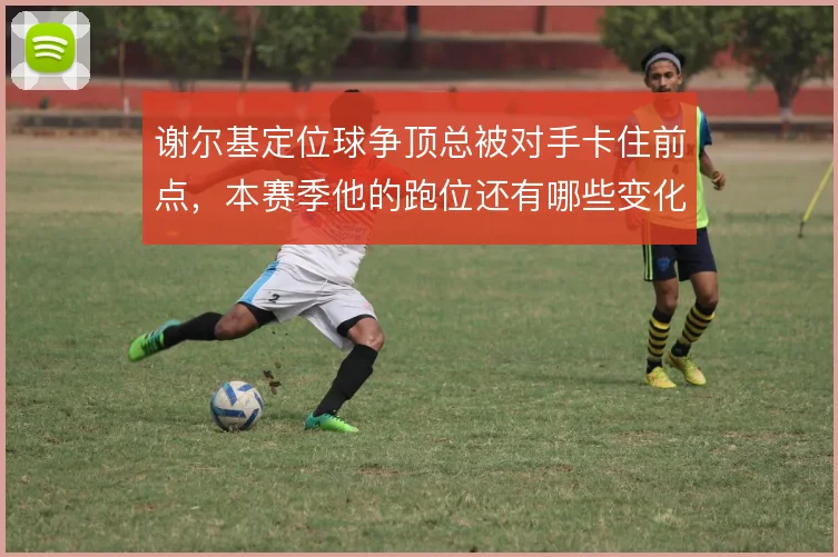 谢尔基定位球争顶总被对手卡住前点,本赛季他的跑位还有哪些变化