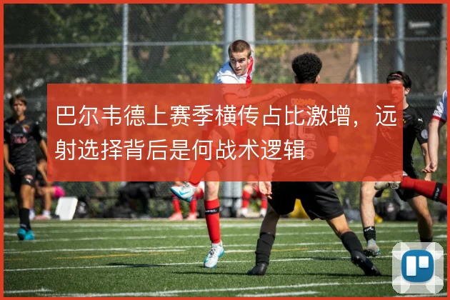 巴尔韦德上赛季横传占比激增，远射选择背后是何战术逻辑