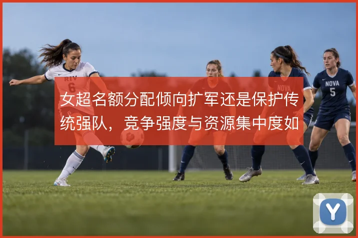女超名额分配倾向扩军还是保护传统强队,竞争强度与资源集中度如何权衡