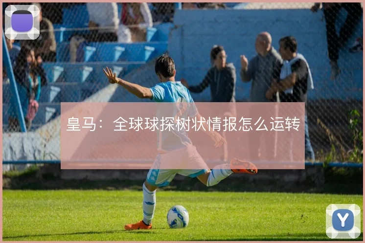 皇马：全球球探树状情报怎么运转