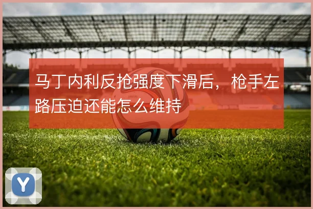 马丁内利反抢强度下滑后，枪手左路压迫还能怎么维持