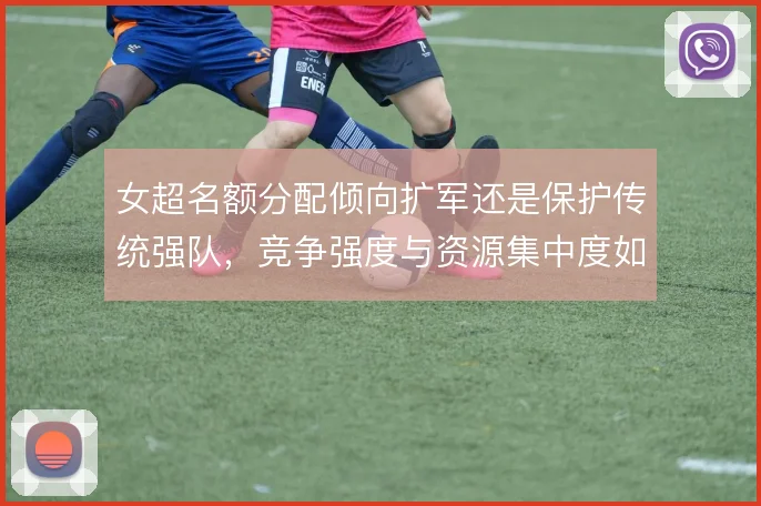 女超名额分配倾向扩军还是保护传统强队,竞争强度与资源集中度如何权衡