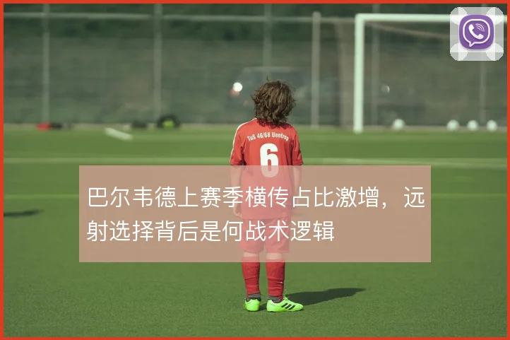 巴尔韦德上赛季横传占比激增，远射选择背后是何战术逻辑