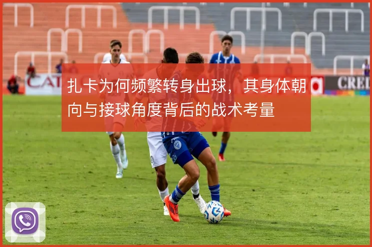 扎卡为何频繁转身出球，其身体朝向与接球角度背后的战术考量